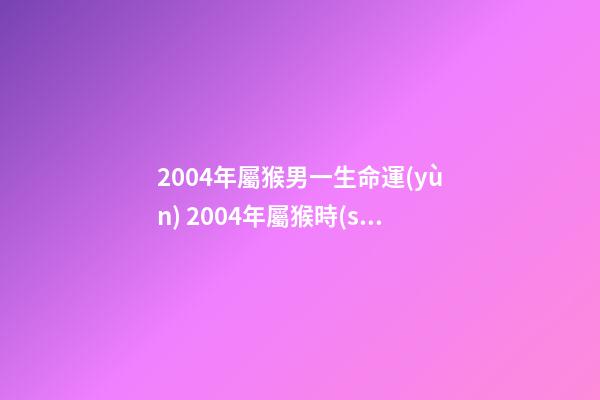 2004年屬猴男一生命運(yùn) 2004年屬猴時(shí)辰命運(yùn)，2004年幾點(diǎn)出生更好